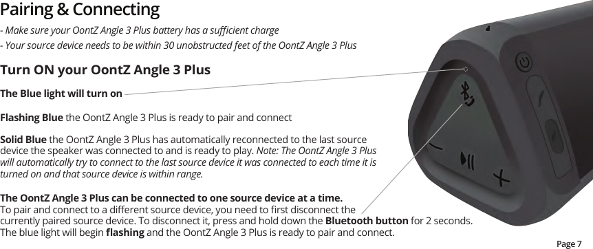Pairing &amp; Connecting- Your source device needs to be within 30 unobstructed feet of the OontZ Angle 3 Plus- Make sure your OontZ Angle 3 Plus battery has a suﬃcient chargeTurn ON your OontZ Angle 3 PlusThe Blue light will turn on    Flashing Blue the OontZ Angle 3 Plus is ready to pair and connectSolid Blue the OontZ Angle 3 Plus has automatically reconnected to the last source device the speaker was connected to and is ready to play. Note: The OontZ Angle 3 Plus will automatically try to connect to the last source device it was connected to each time it is turned on and that source device is within range.The OontZ Angle 3 Plus can be connected to one source device at a time.  To pair and connect to a diﬀerent source device, you need to ﬁrst disconnect the currently paired source device. To disconnect it, press and hold down the Bluetooth button for 2 seconds.  The blue light will begin ﬂashing and the OontZ Angle 3 Plus is ready to pair and connect.   Page 7