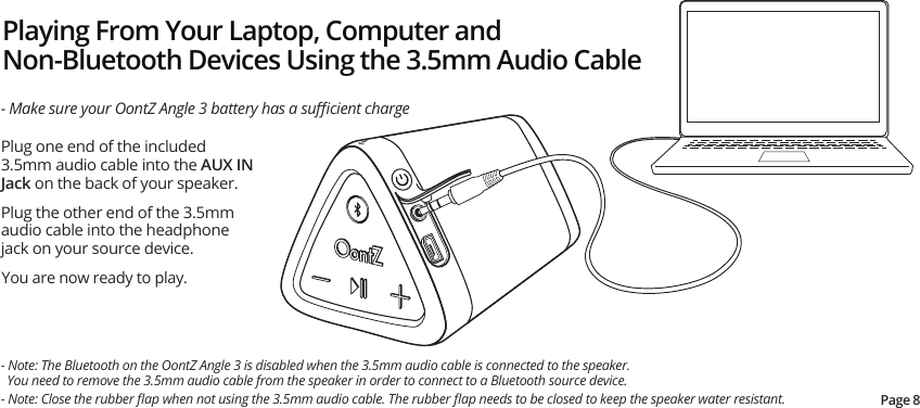 Playing From Your Laptop, Computer and Non-Bluetooth Devices Using the 3.5mm Audio CablePlug one end of the included 3.5mm audio cable into the AUX IN Jack on the back of your speaker.Plug the other end of the 3.5mm audio cable into the headphone jack on your source device.  You are now ready to play.- Make sure your OontZ Angle 3 battery has a suﬃcient charge- Note: The Bluetooth on the OontZ Angle 3 is disabled when the 3.5mm audio cable is connected to the speaker.    You need to remove the 3.5mm audio cable from the speaker in order to connect to a Bluetooth source device.Page 8- Note: Close the rubber ﬂap when not using the 3.5mm audio cable. The rubber ﬂap needs to be closed to keep the speaker water resistant.