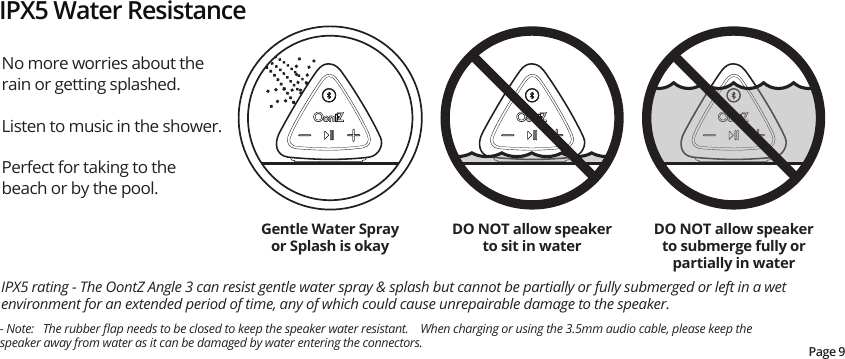 No more worries about the rain or getting splashed.  Listen to music in the shower.  Perfect for taking to the beach or by the pool.  IPX5 rating - The OontZ Angle 3 can resist gentle water spray &amp; splash but cannot be partially or fully submerged or left in a wet environment for an extended period of time, any of which could cause unrepairable damage to the speaker. IPX5 Water ResistanceDO NOT allow speaker to sit in waterDO NOT allow speaker to submerge fully or partially in waterGentle Water Spray or Splash is okayPage 9- Note:   The rubber ﬂap needs to be closed to keep the speaker water resistant.    When charging or using the 3.5mm audio cable, please keep the speaker away from water as it can be damaged by water entering the connectors.