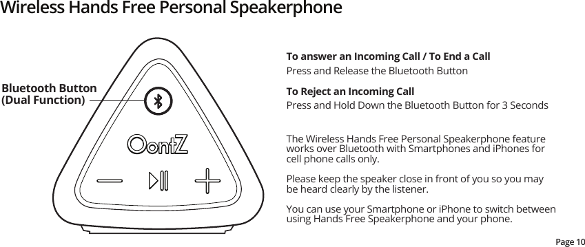 Wireless Hands Free Personal SpeakerphoneThe Wireless Hands Free Personal Speakerphone feature works over Bluetooth with Smartphones and iPhones for cell phone calls only.  Please keep the speaker close in front of you so you may be heard clearly by the listener.You can use your Smartphone or iPhone to switch between using Hands Free Speakerphone and your phone.To answer an Incoming Call / To End a CallPress and Release the Bluetooth ButtonTo Reject an Incoming CallPress and Hold Down the Bluetooth Button for 3 SecondsBluetooth Button (Dual Function)Page 10