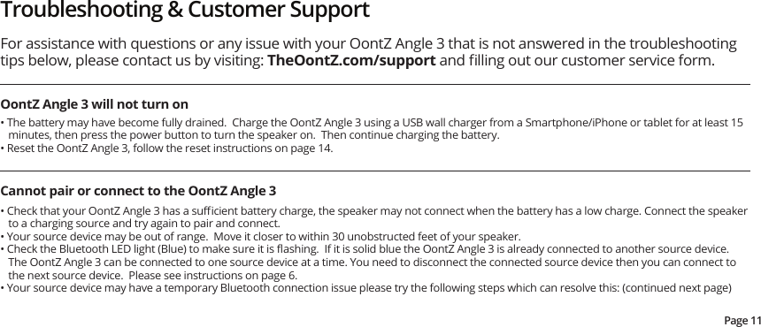 Troubleshooting &amp; Customer SupportOontZ Angle 3 will not turn onFor assistance with questions or any issue with your OontZ Angle 3 that is not answered in the troubleshooting tips below, please contact us by visiting: TheOontZ.com/support and ﬁlling out our customer service form.  • The battery may have become fully drained.  Charge the OontZ Angle 3 using a USB wall charger from a Smartphone/iPhone or tablet for at least 15 minutes, then press the power button to turn the speaker on.  Then continue charging the battery.• Reset the OontZ Angle 3, follow the reset instructions on page 14.  Cannot pair or connect to the OontZ Angle 3• Check that your OontZ Angle 3 has a suﬃcient battery charge, the speaker may not connect when the battery has a low charge. Connect the speaker to a charging source and try again to pair and connect. • Your source device may be out of range.  Move it closer to within 30 unobstructed feet of your speaker.• Check the Bluetooth LED light (Blue) to make sure it is ﬂashing.  If it is solid blue the OontZ Angle 3 is already connected to another source device.  The OontZ Angle 3 can be connected to one source device at a time. You need to disconnect the connected source device then you can connect to the next source device.  Please see instructions on page 6. • Your source device may have a temporary Bluetooth connection issue please try the following steps which can resolve this: (continued next page)Page 11