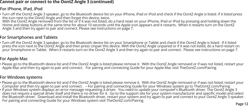 For iPhone, iPad, iPod• Turn oﬀ the OontZ Angle 3 speaker, go to the Bluetooth device list on your iPhone, iPad or iPod and check if the OontZ Angle is listed. If it listed press the icon next to the OontZ Angle and then forget this device, twice.  With the OontZ Angle removed from the list or if it was not listed, do a hard reset on your iPhone, iPad or iPod by pressing and holding down the Home and sleep buttons at the same time for about 10 seconds until the Apple icon appears and it restarts.  When it restarts turn on the OontZ Angle 3 and then try again to pair and connect. Please see instructions on page 7.Cannot pair or connect to the OontZ Angle 3 (continued) For Smartphones and Tablets• Turn oﬀ the OontZ Angle 3 speaker, go to the Bluetooth device list on your Smartphone or Tablet and check if the OontZ Angle is listed.  If it listed press the icon next to the OontZ Angle and then press Unpair this device. With the OontZ Angle unpaired or if it was not listed, do a hard restart on your Smartphone or Tablet.  When it restarts turn on the OontZ Angle 3 and then try again to pair and connect.  Please see instructions on page 7.For Apple Mac• Please go to the Bluetooth device list and if the OontZ Angle is listed please remove it.  With the OontZ Angle removed or if was not listed, restart your Apple Mac and then try again to pair and connect.   For pairing and connecting Guide for your Apple Mac visit TheOontZ.com/PairingFor Windows systems• Please go to the Bluetooth device list and if the OontZ Angle is listed please remove it.  With the OontZ Angle removed or if was not listed, restart your Computer and then try again to pair and connect.   – For pairing and connecting Guide for your Windows system go to TheOontZ.com/Paring• If your Windows system displays an error message requesting a driver.  You need to update your computer&apos;s Bluetooth driver. The OontZ Angle 3 does not require a special driver itself and there is no driver for it.  Go to the support site for your system manufacturer and speciﬁc model and select the Bluetooth driver.  Download and install the Bluetooth driver, restart your system and try again to pair and connect to your OontZ Angle 3 speaker.  For pairing and connecting Guide for your Windows system visit TheOontZ.com/PairingPage 12