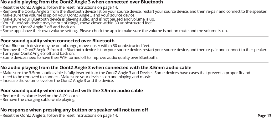 Page 13No audio playing from the OontZ Angle 3 when connected over Bluetooth• Reset the OontZ Angle 3, follow the reset instructions on page 14.  • Remove the OontZ Angle 3 from the Bluetooth device list on your source device, restart your source device, and then re-pair and connect to the speaker.• Make sure the volume is up on your OontZ Angle 3 and your source device.• Make sure your Bluetooth device is playing audio, and is not paused and volume is up.• Your Bluetooth device may be out of range, move closer within 30 unobstructed feet.• Turn your OontZ Angle 3 oﬀ and back on.• Some apps have their own volume setting.  Please check the app to make sure the volume is not on mute and the volume is up.Poor sound quality when connected over Bluetooth • Your Bluetooth device may be out of range, move closer within 30 unobstructed feet.• Remove the OontZ Angle 3 from the Bluetooth device list on your source device, restart your source device, and then re-pair and connect to the speaker.• Turn your OontZ Angle 3 oﬀ and back on.• Some devices need to have their WIFI turned oﬀ to improve audio quality over Bluetooth.No audio playing from the OontZ Angle 3 when connected with the 3.5mm audio cable• Make sure the 3.5mm audio cable is fully inserted into the OontZ Angle 3 and Device.  Some devices have cases that prevent a proper ﬁt and need to be removed to connect. Make sure your device is on and playing and music• Increase the volume level on the OontZ Angle 3 and the device.Poor sound quality when connected with the 3.5mm audio cable • Reduce the volume level on the AUX source.• Remove the charging cable while playing.No response when pressing any button or speaker will not turn oﬀ• Reset the OontZ Angle 3, follow the reset instructions on page 14.  