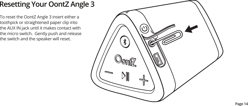 Resetting Your OontZ Angle 3To reset the OontZ Angle 3 insert either a toothpick or straightened paper clip into the AUX IN jack until it makes contact with the micro switch.  Gently push and release the switch and the speaker will reset.Page 14