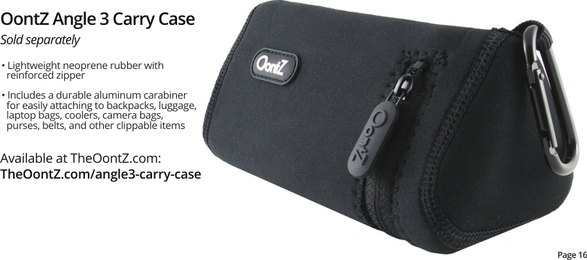 OontZ Angle 3 Carry CaseSold separatelyAvailable at TheOontZ.com:TheOontZ.com/angle3-carry-casePage 16• Lightweight neoprene rubber with reinforced zipper• Includes a durable aluminum carabiner for easily attaching to backpacks, luggage, laptop bags, coolers, camera bags, purses, belts, and other clippable items