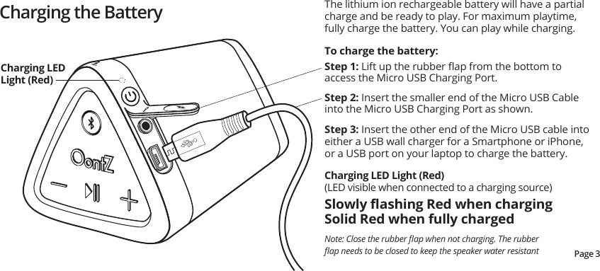 Charging the BatteryStep 2: Insert the smaller end of the Micro USB Cable into the Micro USB Charging Port as shown.Step 3: Insert the other end of the Micro USB cable into either a USB wall charger for a Smartphone or iPhone, or a USB port on your laptop to charge the battery.Step 1: Lift up the rubber ﬂap from the bottom to access the Micro USB Charging Port. To charge the battery:The lithium ion rechargeable battery will have a partial charge and be ready to play. For maximum playtime, fully charge the battery. You can play while charging.Charging LED Light (Red)(LED visible when connected to a charging source)Slowly ﬂashing Red when charging Solid Red when fully charged Charging LED Light (Red)Page 3Note: Close the rubber ﬂap when not charging. The rubber ﬂap needs to be closed to keep the speaker water resistant