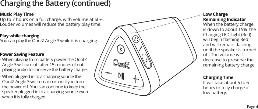 Charging the Battery (continued)Music Play TimeUp to 7 hours on a full charge, with volume at 60%.  Louder volumes will reduce the battery play time.Low ChargeRemaining IndicatorWhen the battery charge is down to about 15%  the Charging LED Light (Red) will begin ﬂashing Red and will remain ﬂashing until the speaker is turned oﬀ. The volume will decrease to preserve the remaining battery charge.Charging TimeIt will take about 5 to 6 hours to fully charge a low battery.Power Saving Feature- When playing from battery power the OontZ Angle 3 will turn oﬀ after 15 minutes of not playing audio to conserve the battery charge.- When plugged in to a charging source the OontZ Angle 3 will remain on until you turn the power oﬀ. You can continue to keep the speaker plugged in to a charging source even when it is fully charged.Play while chargingYou can play the OontZ Angle 3 while it is charging.Page 4