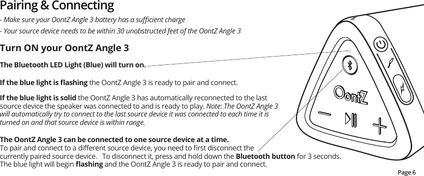Pairing &amp; Connecting- Your source device needs to be within 30 unobstructed feet of the OontZ Angle 3- Make sure your OontZ Angle 3 battery has a suﬃcient chargeTurn ON your OontZ Angle 3The Bluetooth LED Light (Blue) will turn on.    If the blue light is ﬂashing the OontZ Angle 3 is ready to pair and connect.  If the blue light is solid the OontZ Angle 3 has automatically reconnected to the last source device the speaker was connected to and is ready to play. Note: The OontZ Angle 3 will automatically try to connect to the last source device it was connected to each time it is turned on and that source device is within range.The OontZ Angle 3 can be connected to one source device at a time.  To pair and connect to a diﬀerent source device, you need to ﬁrst disconnect the currently paired source device.   To disconnect it, press and hold down the Bluetooth button for 3 seconds.  The blue light will begin ﬂashing and the OontZ Angle 3 is ready to pair and connect.   Page 6