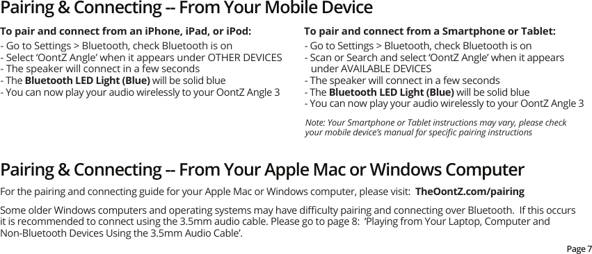 Pairing &amp; Connecting -- From Your Mobile Device- Go to Settings &gt; Bluetooth, check Bluetooth is on- Select ‘OontZ Angle’ when it appears under OTHER DEVICES- The speaker will connect in a few seconds - The Bluetooth LED Light (Blue) will be solid blue- You can now play your audio wirelessly to your OontZ Angle 3Note: Your Smartphone or Tablet instructions may vary, please check your mobile device’s manual for speciﬁc pairing instructions - Go to Settings &gt; Bluetooth, check Bluetooth is on- Scan or Search and select ‘OontZ Angle’ when it appears under AVAILABLE DEVICES- The speaker will connect in a few seconds- The Bluetooth LED Light (Blue) will be solid blue- You can now play your audio wirelessly to your OontZ Angle 3To pair and connect from an iPhone, iPad, or iPod: To pair and connect from a Smartphone or Tablet:Pairing &amp; Connecting -- From Your Apple Mac or Windows Computer Some older Windows computers and operating systems may have diﬃculty pairing and connecting over Bluetooth.  If this occurs it is recommended to connect using the 3.5mm audio cable. Please go to page 8:  ‘Playing from Your Laptop, Computer and Non-Bluetooth Devices Using the 3.5mm Audio Cable’.For the pairing and connecting guide for your Apple Mac or Windows computer, please visit:  TheOontZ.com/pairingPage 7