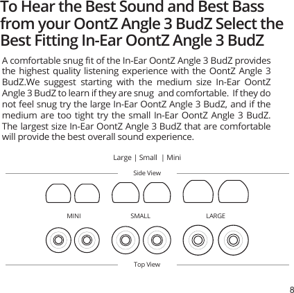 8To Hear the Best Sound and Best Bass from your OontZ Angle 3 BudZ Select the Best Fitting In-Ear OontZ Angle 3 BudZSide ViewTop ViewA comfortable snug ﬁt of the In-Ear OontZ Angle 3 BudZ provides the highest quality listening experience with the OontZ Angle 3 BudZ.We  suggest starting with  the  medium  size In-Ear OontZ Angle 3 BudZ to learn if they are snug  and comfortable.  If they do not feel snug try the large In-Ear OontZ Angle 3 BudZ, and if the medium are too  tight try the small In-Ear OontZ  Angle 3 BudZ.  The largest size In-Ear OontZ Angle 3 BudZ that are comfortable will provide the best overall sound experience. Large | Small  | MiniLARGESMALLMINI