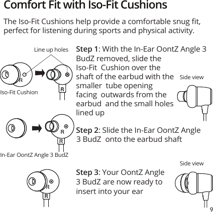 9 Comfort Fit with Iso-Fit CushionsSide viewSide viewLine up holesIso-Fit CushionIn-Ear OontZ Angle 3 BudZ Step 1: With the In-Ear OontZ Angle 3 Step 2: Slide the In-Ear OontZ Angle 3 BudZ  onto the earbud shaftStep 3: Your OontZ Angle 3 BudZ are now ready to insert into your earThe Iso-Fit Cushions help provide a comfortable snug ﬁt, perfect for listening during sports and physical activity.BudZ removed, slide the Iso-Fit  Cushion over the shaft of the earbud with the smaller  tube opening facing  outwards from the earbud  and the small holes lined up
