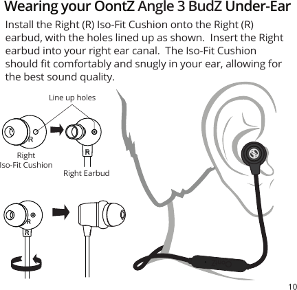 10RightIso-Fit CushionRight EarbudInstall the Right (R) Iso-Fit Cushion onto the Right (R) earbud, with the holes lined up as shown.  Insert the Right earbud into your right ear canal.  The Iso-Fit Cushion should ﬁt comfortably and snugly in your ear, allowing for the best sound quality.Wearing your OontZ Angle 3 BudZ Under-EarLine up holes