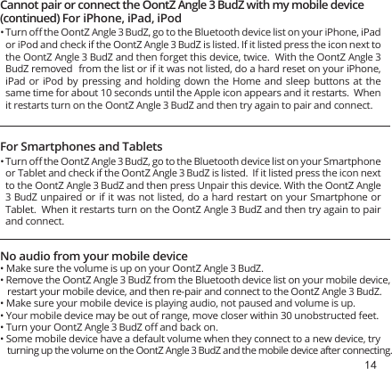 14 Cannot pair or connect the OontZ Angle 3 BudZ with my mobile device No audio from your mobile device• Make sure the volume is up on your OontZ Angle 3 BudZ.• Remove the OontZ Angle 3 BudZ from the Bluetooth device list on your mobile device, restart your mobile device, and then re-pair and connect to the OontZ Angle 3 BudZ.• Make sure your mobile device is playing audio, not paused and volume is up.• Your mobile device may be out of range, move closer within 30 unobstructed feet.• Turn your OontZ Angle 3 BudZ oﬀ and back on.• Some mobile device have a default volume when they connect to a new device, try turning up the volume on the OontZ Angle 3 BudZ and the mobile device after connecting.(continued) For iPhone, iPad, iPodFor Smartphones and TabletsTurn oﬀ the OontZ Angle 3 BudZ, go to the Bluetooth device list on your iPhone, iPad or iPod and check if the OontZ Angle 3 BudZ is listed. If it listed press the icon next to the OontZ Angle 3 BudZ and then forget this device, twice.  With the OontZ Angle 3 BudZ removed  from the list or if it was not listed, do a hard reset on your iPhone, iPad or iPod by pressing and holding down the Home and sleep buttons at  the same time for about 10 seconds until the Apple icon appears and it restarts.  When it restarts turn on the OontZ Angle 3 BudZ and then try again to pair and connect.  Turn oﬀ the OontZ Angle 3 BudZ, go to the Bluetooth device list on your Smartphone or Tablet and check if the OontZ Angle 3 BudZ is listed.  If it listed press the icon next to the OontZ Angle 3 BudZ and then press Unpair this device. With the OontZ Angle 3 BudZ unpaired or if it was not listed, do a hard restart on your Smartphone or Tablet.  When it restarts turn on the OontZ Angle 3 BudZ and then try again to pair and connect.  • • 