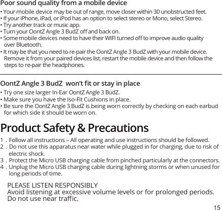 15Poor sound quality from a mobile device• Your mobile device may be out of range, move closer within 30 unobstructed feet.• If your iPhone, iPad, or iPod has an option to select stereo or Mono, select Stereo.• Try another track or music app.• Turn your OontZ Angle 3 BudZ oﬀ and back on.• Some mobile devices need to have their WIFI turned oﬀ to improve audio quality over Bluetooth.• It may be that you need to re-pair the OontZ Angle 3 BudZ with your mobile device. Remove it from your paired devices list, restart the mobile device and then follow the steps to re-pair the headphones.OontZ Angle 3 BudZ  won’t ﬁt or stay in place• Try one size larger In-Ear OontZ Angle 3 BudZ.• Make sure you have the Iso-Fit Cushions in place.• Be sure the OontZ Angle 3 BudZ is being worn correctly by checking on each earbud for which side it should be worn on. PLEASE LISTEN RESPONSIBLYAvoid listening at excessive volume levels or for prolonged periods.  Do not use near traﬃc.1.Follow all instructions – All operating and use instructions should be followed.2.Do not use this apparatus near water while plugged in for charging, due to risk of electric shock. 3.Protect the Micro USB charging cable from pinched particularly at the connectors.4.Unplug the Micro USB charging cable during lightning storms or when unused for long periods of time.Product Safety &amp; Precautions