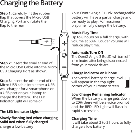 3charge a low batteryCharging the BatteryStep 2: Insert the smaller end of the Micro USB Cable into the Micro USB Charging Port as shown.Step 3: Insert the other end of the Micro USB cable into either a USB wall charger for a smartphone or a USB port on your laptop to charge the battery.  The LED Indicator Light will come on. Step 1: Carefully lift the rubber ﬂap that covers the Micro USB Charging Port and rotate the ﬂap to the rearSlowly ﬂashing Red when chargingSolid Red when fully chargedThe LED Indicator LightYour OontZ Angle 3 BudZ rechargeable battery will have a partial charge and be ready to play. For maximum playtime, fully charge the battery. Music Play TimeUp to 8 hours on a full charge, with volume at 60%.  Louder volume will reduce play time.Low Charge Remaining IndicatorWhen the battery charge gets down to 20% there will be a voice prompt and the RED LED Light will ﬂash in rapid succession.Automatic Turn OﬀThe OontZ Angle 3 BudZ  will turn oﬀ 15 minutes after being disconnected from your mobile device.Charge indicator on iPhone Charging TimeIt will take about 2 to 3 hours to fully charge a low batteryThe vertical battery charge level will appear in the top right corner of your iPhone screen
