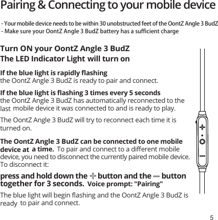 5Pairing &amp; Connecting to your mobile device Turn ON your OontZ Angle 3 BudZ- Your mobile device  needs to be within 30 unobstructed feet of the OontZ Angle 3 BudZ- Make sure your OontZ Angle 3 BudZ battery has a sufficient chargeThe LED Indicator Light will turn onIf the blue light is rapidly ﬂashing the OontZ Angle 3 BudZ is ready to pair and connect.If the blue light is ﬂashing 3 times every 5 seconds the OontZ Angle 3 BudZ has automatically reconnected to the last mobile device it was connected to and is ready to play.  The OontZ Angle 3 BudZ will try to reconnect each time it is turned on.The OontZ Angle 3 BudZ can be connected to one mobile device at a time.  To pair and connect to a diﬀerent mobile device, you need to disconnect the currently paired mobile device. To disconnect it:press and hold down the      button and the      button together for 3 seconds.  Voice prompt: &quot;Pairing&quot;The blue light will begin ﬂashing and the OontZ Angle 3 BudZ is ready to pair and connect.