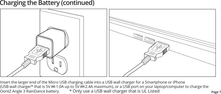 Insert the larger end of the Micro USB charging cable into a USB wall charger for a Smartphone or iPhone(USB wall charger* that is 5V      1.0A up to 5V      2.4A maximum), or a USB port on your laptop/computer to charge the OontZ Angle 3 RainDance battery.          * Only use a USB wall charger that is UL ListedCharging the Battery (continued)Page 7