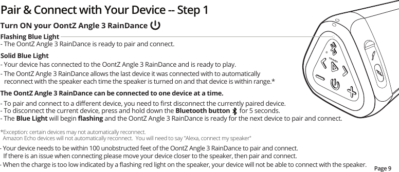 Pair &amp; Connect with Your Device -- Step 1Page 9- Your device needs to be within 100 unobstructed feet of the OontZ Angle 3 RainDance to pair and connect. If there is an issue when connecting please move your device closer to the speaker, then pair and connect. - When the charge is too low indicated by a ﬂashing red light on the speaker, your device will not be able to connect with the speaker.Turn ON your OontZ Angle 3 RainDanceFlashing Blue Light- The OontZ Angle 3 RainDance is ready to pair and connect.   Solid Blue Light- Your device has connected to the OontZ Angle 3 RainDance and is ready to play. - The OontZ Angle 3 RainDance allows the last device it was connected with to automatically reconnect with the speaker each time the speaker is turned on and that device is within range.*The OontZ Angle 3 RainDance can be connected to one device at a time.  - To pair and connect to a diﬀerent device, you need to ﬁrst disconnect the currently paired device.  - To disconnect the current device, press and hold down the Bluetooth button      for 5 seconds.  - The Blue Light will begin ﬂashing and the OontZ Angle 3 RainDance is ready for the next device to pair and connect.   *Exception: certain devices may not automatically reconnect.      Amazon Echo devices will not automatically reconnect.  You will need to say &quot;Alexa, connect my speaker&quot;