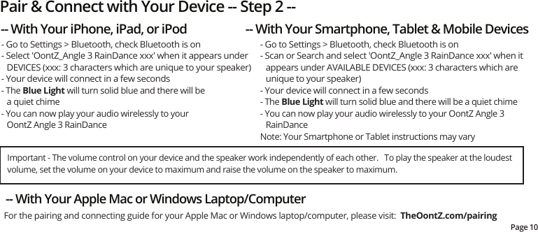 Pair &amp; Connect with Your Device -- Step 2 --Page 10- Go to Settings &gt; Bluetooth, check Bluetooth is on- Select &apos;OontZ_Angle 3 RainDance xxx&apos; when it appears under DEVICES (xxx: 3 characters which are unique to your speaker)- Your device will connect in a few seconds - The Blue Light will turn solid blue and there will bea quiet chime- You can now play your audio wirelessly to your OontZ Angle 3 RainDance- Go to Settings &gt; Bluetooth, check Bluetooth is on- Scan or Search and select &apos;OontZ_Angle 3 RainDance xxx&apos; when it appears under AVAILABLE DEVICES (xxx: 3 characters which are unique to your speaker)- Your device will connect in a few seconds- The Blue Light will turn solid blue and there will be a quiet chime- You can now play your audio wirelessly to your OontZ Angle 3 RainDance Note: Your Smartphone or Tablet instructions may vary-- With Your iPhone, iPad, or iPod -- With Your Smartphone, Tablet &amp; Mobile Devices-- With Your Apple Mac or Windows Laptop/Computer For the pairing and connecting guide for your Apple Mac or Windows laptop/computer, please visit:  TheOontZ.com/pairingImportant - The volume control on your device and the speaker work independently of each other.   To play the speaker at the loudest volume, set the volume on your device to maximum and raise the volume on the speaker to maximum.