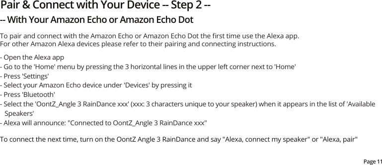 Pair &amp; Connect with Your Device -- Step 2 ---- With Your Amazon Echo or Amazon Echo DotPage 11- Open the Alexa app- Go to the &apos;Home&apos; menu by pressing the 3 horizontal lines in the upper left corner next to &apos;Home&apos;- Press &apos;Settings&apos;- Select your Amazon Echo device under &apos;Devices&apos; by pressing it- Press &apos;Bluetooth&apos;- Select the &apos;OontZ_Angle 3 RainDance xxx&apos; (xxx: 3 characters unique to your speaker) when it appears in the list of &apos;Available Speakers&apos;- Alexa will announce: &quot;Connected to OontZ_Angle 3 RainDance xxx&quot;To connect the next time, turn on the OontZ Angle 3 RainDance and say &quot;Alexa, connect my speaker&quot; or &quot;Alexa, pair&quot;To pair and connect with the Amazon Echo or Amazon Echo Dot the ﬁrst time use the Alexa app.For other Amazon Alexa devices please refer to their pairing and connecting instructions.