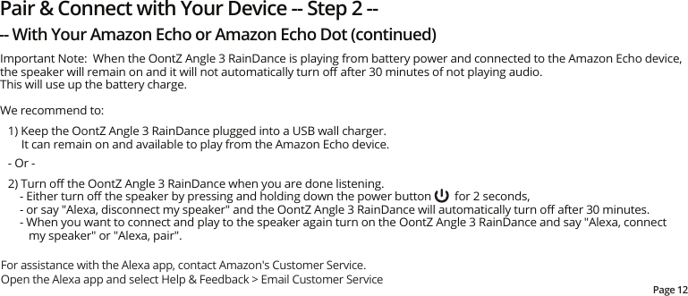 Important Note:  When the OontZ Angle 3 RainDance is playing from battery power and connected to the Amazon Echo device, the speaker will remain on and it will not automatically turn oﬀ after 30 minutes of not playing audio.  This will use up the battery charge.We recommend to: 1) Keep the OontZ Angle 3 RainDance plugged into a USB wall charger.  It can remain on and available to play from the Amazon Echo device.- Or -2) Turn oﬀ the OontZ Angle 3 RainDance when you are done listening.       - Either turn oﬀ the speaker by pressing and holding down the power button        for 2 seconds,     - or say &quot;Alexa, disconnect my speaker&quot; and the OontZ Angle 3 RainDance will automatically turn oﬀ after 30 minutes.     - When you want to connect and play to the speaker again turn on the OontZ Angle 3 RainDance and say &quot;Alexa, connect my speaker&quot; or &quot;Alexa, pair&quot;.Page 12Pair &amp; Connect with Your Device -- Step 2 ---- With Your Amazon Echo or Amazon Echo Dot (continued)For assistance with the Alexa app, contact Amazon&apos;s Customer Service.  Open the Alexa app and select Help &amp; Feedback &gt; Email Customer Service