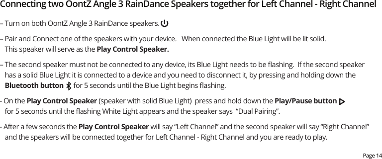 – Turn on both OontZ Angle 3 RainDance speakers.– Pair and Connect one of the speakers with your device.   When connected the Blue Light will be lit solid.    This speaker will serve as the Play Control Speaker. – The second speaker must not be connected to any device, its Blue Light needs to be ﬂashing.  If the second speaker has a solid Blue Light it is connected to a device and you need to disconnect it, by pressing and holding down the Bluetooth button      for 5 seconds until the Blue Light begins ﬂashing.  - On the Play Control Speaker (speaker with solid Blue Light)  press and hold down the Play/Pause button       for 5 seconds until the ﬂashing White Light appears and the speaker says  “Dual Pairing”.   - After a few seconds the Play Control Speaker will say “Left Channel” and the second speaker will say “Right Channel” and the speakers will be connected together for Left Channel - Right Channel and you are ready to play.   Connecting two OontZ Angle 3 RainDance Speakers together for Left Channel - Right ChannelPage 14