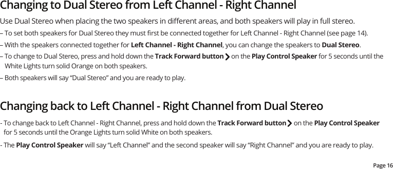 Page 16Changing to Dual Stereo from Left Channel - Right ChannelChanging back to Left Channel - Right Channel from Dual Stereo - To change back to Left Channel - Right Channel, press and hold down the Track Forward button     on the Play Control Speaker for 5 seconds until the Orange Lights turn solid White on both speakers.  - The Play Control Speaker will say “Left Channel” and the second speaker will say “Right Channel” and you are ready to play.Use Dual Stereo when placing the two speakers in diﬀerent areas, and both speakers will play in full stereo.– To set both speakers for Dual Stereo they must ﬁrst be connected together for Left Channel - Right Channel (see page 14). – With the speakers connected together for Left Channel - Right Channel, you can change the speakers to Dual Stereo.– To change to Dual Stereo, press and hold down the Track Forward button     on the Play Control Speaker for 5 seconds until the White Lights turn solid Orange on both speakers.   – Both speakers will say “Dual Stereo” and you are ready to play.   