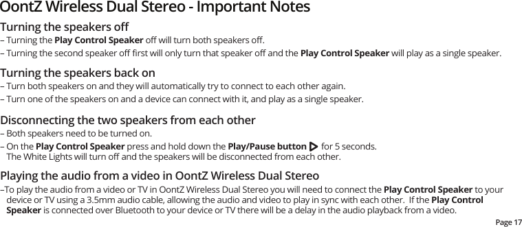 Turning the speakers oﬀ– Turning the Play Control Speaker oﬀ will turn both speakers oﬀ.  – Turning the second speaker oﬀ ﬁrst will only turn that speaker oﬀ and the Play Control Speaker will play as a single speaker.Turning the speakers back on– Turn both speakers on and they will automatically try to connect to each other again.– Turn one of the speakers on and a device can connect with it, and play as a single speaker. Disconnecting the two speakers from each other– Both speakers need to be turned on.– On the Play Control Speaker press and hold down the Play/Pause button       for 5 seconds. The White Lights will turn oﬀ and the speakers will be disconnected from each other.Playing the audio from a video in OontZ Wireless Dual Stereo–To play the audio from a video or TV in OontZ Wireless Dual Stereo you will need to connect the Play Control Speaker to your device or TV using a 3.5mm audio cable, allowing the audio and video to play in sync with each other.  If the Play Control Speaker is connected over Bluetooth to your device or TV there will be a delay in the audio playback from a video.Page 17OontZ Wireless Dual Stereo - Important Notes