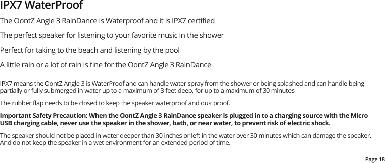 The OontZ Angle 3 RainDance is Waterproof and it is IPX7 certiﬁedThe perfect speaker for listening to your favorite music in the showerPerfect for taking to the beach and listening by the poolA little rain or a lot of rain is ﬁne for the OontZ Angle 3 RainDanceIPX7 means the OontZ Angle 3 is WaterProof and can handle water spray from the shower or being splashed and can handle being partially or fully submerged in water up to a maximum of 3 feet deep, for up to a maximum of 30 minutesThe rubber ﬂap needs to be closed to keep the speaker waterproof and dustproof.  Important Safety Precaution: When the OontZ Angle 3 RainDance speaker is plugged in to a charging source with the Micro USB charging cable, never use the speaker in the shower, bath, or near water, to prevent risk of electric shock.The speaker should not be placed in water deeper than 30 inches or left in the water over 30 minutes which can damage the speaker.  And do not keep the speaker in a wet environment for an extended period of time.IPX7 WaterProofPage 18