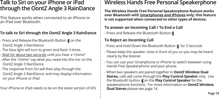 - Press and Release the Bluetooth Button- Press and Release the Bluetooth Button     on the OontZ Angle 3 RainDance- The blue light will turn to green and ﬂash 3 times- Wait for about two seconds until you hear a &quot;chime&quot; - After the &quot;chime&quot; say what you need into the mic on the OontZ Angle 3 RainDance- The response from Siri will then play through theOontZ Angle 3 RainDance, and may display information on your iPhone or iPadYour iPhone or iPad needs to be on the latest version of iOSPage 19- Press and Hold Down the Bluetooth Button      for 3 Seconds- Please keep the speaker close in front of you so you may be heard clearly by the listener.- You can use your Smartphone or iPhone to switch between using Hands Free Speakerphone and your phone.- When two speakers are paired together in OontZ Wireless Dual Stereo, calls will come through the Play Control Speaker only.  Use the Bluetooth button     on the Play Control Speaker for the speakerphone functions.  For more information on OontZ Wireless Dual Stereo please see page 14.Wireless Hands Free Personal SpeakerphoneThe Wireless Hands Free Personal Speakerphone feature works over Bluetooth with Smartphones and iPhones only; this feature is not supported when connected to other types of devices.To answer an Incoming Call / To End a CallTo Reject an Incoming CallTalk to Siri on your iPhone or iPad through the OontZ Angle 3 RainDanceThis feature works when connected to an iPhone or an iPad over Bluetooth.To talk to Siri through the OontZ Angle 3 RainDance