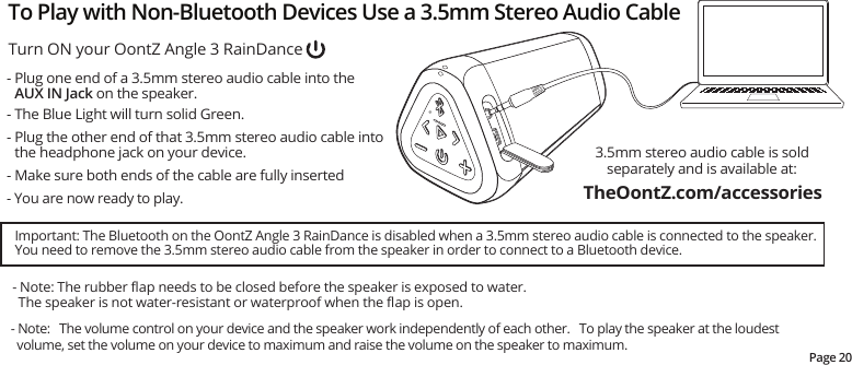 - Plug one end of a 3.5mm stereo audio cable into the AUX IN Jack on the speaker.- The Blue Light will turn solid Green.- Plug the other end of that 3.5mm stereo audio cable into the headphone jack on your device.- Make sure both ends of the cable are fully inserted- You are now ready to play.3.5mm stereo audio cable is sold separately and is available at:  Important: The Bluetooth on the OontZ Angle 3 RainDance is disabled when a 3.5mm stereo audio cable is connected to the speaker.    You need to remove the 3.5mm stereo audio cable from the speaker in order to connect to a Bluetooth device.Page 20- Note: The rubber ﬂap needs to be closed before the speaker is exposed to water.   The speaker is not water-resistant or waterproof when the ﬂap is open.Turn ON your OontZ Angle 3 RainDanceTo Play with Non-Bluetooth Devices Use a 3.5mm Stereo Audio Cable- Note:   The volume control on your device and the speaker work independently of each other.   To play the speaker at the loudest   volume, set the volume on your device to maximum and raise the volume on the speaker to maximum.TheOontZ.com/accessories