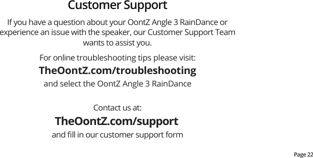 Page 22For online troubleshooting tips please visit:TheOontZ.com/troubleshootingand select the OontZ Angle 3 RainDanceContact us at:TheOontZ.com/support and ﬁll in our customer support formIf you have a question about your OontZ Angle 3 RainDance or experience an issue with the speaker, our Customer Support Team wants to assist you.  Customer Support
