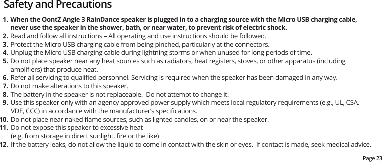 Page 23Safety and PrecautionsWhen the OontZ Angle 3 RainDance speaker is plugged in to a charging source with the Micro USB charging cable, never use the speaker in the shower, bath, or near water, to prevent risk of electric shock.Read and follow all instructions – All operating and use instructions should be followed.Protect the Micro USB charging cable from being pinched, particularly at the connectors.  Unplug the Micro USB charging cable during lightning storms or when unused for long periods of time.Do not place speaker near any heat sources such as radiators, heat registers, stoves, or other apparatus (including ampliﬁers) that produce heat.Refer all servicing to qualiﬁed personnel. Servicing is required when the speaker has been damaged in any way.Do not make alterations to this speaker.The battery in the speaker is not replaceable.  Do not attempt to change it.Use this speaker only with an agency approved power supply which meets local regulatory requirements (e.g., UL, CSA, VDE, CCC) in accordance with the manufacturer’s speciﬁcations.Do not place near naked ﬂame sources, such as lighted candles, on or near the speaker.Do not expose this speaker to excessive heat (e.g. from storage in direct sunlight, ﬁre or the like)If the battery leaks, do not allow the liquid to come in contact with the skin or eyes.  If contact is made, seek medical advice.1.2.3.4.5.6.7.8.9.10.11.12.