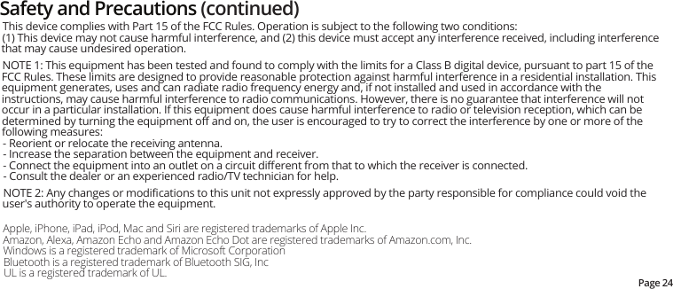 Page 24Safety and Precautions (continued)Apple, iPhone, iPad, iPod, Mac and Siri are registered trademarks of Apple Inc.Amazon, Alexa, Amazon Echo and Amazon Echo Dot are registered trademarks of Amazon.com, Inc.Windows is a registered trademark of Microsoft CorporationBluetooth is a registered trademark of Bluetooth SIG, IncUL is a registered trademark of UL. This device complies with Part 15 of the FCC Rules. Operation is subject to the following two conditions:(1) This device may not cause harmful interference, and (2) this device must accept any interference received, including interference that may cause undesired operation. NOTE 1: This equipment has been tested and found to comply with the limits for a Class B digital device, pursuant to part 15 of the FCC Rules. These limits are designed to provide reasonable protection against harmful interference in a residential installation. This equipment generates, uses and can radiate radio frequency energy and, if not installed and used in accordance with the instructions, may cause harmful interference to radio communications. However, there is no guarantee that interference will not occur in a particular installation. If this equipment does cause harmful interference to radio or television reception, which can be determined by turning the equipment oﬀ and on, the user is encouraged to try to correct the interference by one or more of the following measures:- Reorient or relocate the receiving antenna.- Increase the separation between the equipment and receiver.- Connect the equipment into an outlet on a circuit diﬀerent from that to which the receiver is connected.- Consult the dealer or an experienced radio/TV technician for help. NOTE 2: Any changes or modiﬁcations to this unit not expressly approved by the party responsible for compliance could void the user&apos;s authority to operate the equipment.