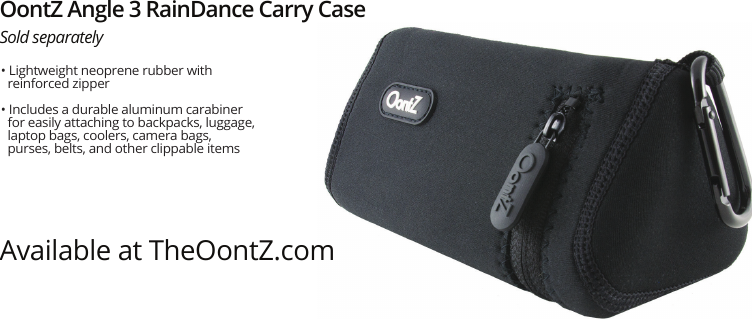 OontZ Angle 3 RainDance Carry CaseSold separatelyAvailable at TheOontZ.com• Lightweight neoprene rubber with reinforced zipper• Includes a durable aluminum carabiner for easily attaching to backpacks, luggage, laptop bags, coolers, camera bags, purses, belts, and other clippable items