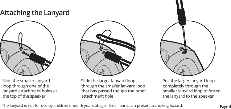 Page 4- Slide the smaller lanyard loop through one of the lanyard attachment holes at the top of the speaker- Slide the larger lanyard loop through the smaller lanyard loop that has passed though the other  attachment hole- The lanyard is not for use by children under 6 years of age.  Small parts can present a choking hazard.- Pull the larger lanyard loop completely through the smaller lanyard loop to fasten the lanyard to the speakerAttaching the Lanyard
