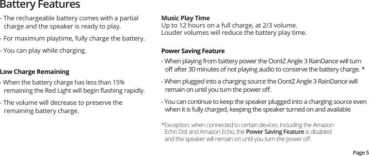Battery FeaturesMusic Play TimeUp to 12 hours on a full charge, at 2/3 volume.  Louder volumes will reduce the battery play time.Page 5- The rechargeable battery comes with a partial charge and the speaker is ready to play. - For maximum playtime, fully charge the battery. - You can play while charging.Low Charge Remaining - When the battery charge has less than 15% remaining the Red Light will begin ﬂashing rapidly.- The volume will decrease to preserve the remaining battery charge.*Exception: when connected to certain devices, including the Amazon Echo Dot and Amazon Echo, the Power Saving Feature is disabled and the speaker will remain on until you turn the power oﬀ.Power Saving Feature- When playing from battery power the OontZ Angle 3 RainDance will turn oﬀ after 30 minutes of not playing audio to conserve the battery charge. * - When plugged into a charging source the OontZ Angle 3 RainDance will remain on until you turn the power oﬀ. - You can continue to keep the speaker plugged into a charging source even when it is fully charged, keeping the speaker turned on and available