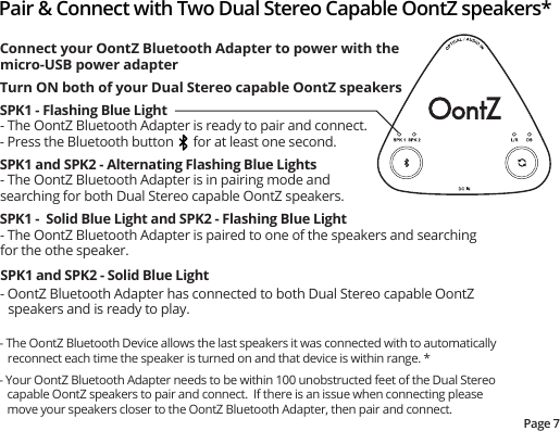 Pair &amp; Connect with Two Dual Stereo Capable OontZ speakers*Page 7Connect your OontZ Bluetooth Adapter to power with the micro-USB power adapterTurn ON both of your Dual Stereo capable OontZ speakersSPK1 - Flashing Blue Light- The OontZ Bluetooth Adapter is ready to pair and connect.- Press the Bluetooth button      for at least one second. SPK1 and SPK2 - Alternating Flashing Blue Lights- The OontZ Bluetooth Adapter is in pairing mode and searching for both Dual Stereo capable OontZ speakers.SPK1 -  Solid Blue Light and SPK2 - Flashing Blue Light- The OontZ Bluetooth Adapter is paired to one of the speakers and searching for the othe speaker.SPK1 and SPK2 - Solid Blue Light- OontZ Bluetooth Adapter has connected to both Dual Stereo capable OontZ speakers and is ready to play.- The OontZ Bluetooth Device allows the last speakers it was connected with to automatically reconnect each time the speaker is turned on and that device is within range. *- Your OontZ Bluetooth Adapter needs to be within 100 unobstructed feet of the Dual Stereo capable OontZ speakers to pair and connect.  If there is an issue when connecting please move your speakers closer to the OontZ Bluetooth Adapter, then pair and connect. 