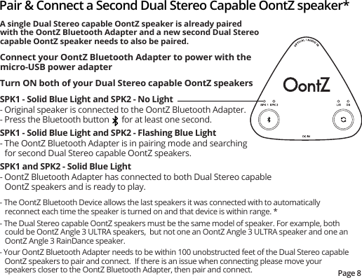 - The OontZ Bluetooth Device allows the last speakers it was connected with to automatically reconnect each time the speaker is turned on and that device is within range. *- The Dual Stereo capable OontZ speakers must be the same model of speaker. For example, both could be OontZ Angle 3 ULTRA speakers,  but not one an OontZ Angle 3 ULTRA speaker and one an OontZ Angle 3 RainDance speaker.- Your OontZ Bluetooth Adapter needs to be within 100 unobstructed feet of the Dual Stereo capable OontZ speakers to pair and connect.  If there is an issue when connecting please move your speakers closer to the OontZ Bluetooth Adapter, then pair and connect. Pair &amp; Connect a Second Dual Stereo Capable OontZ speaker*Page 8A single Dual Stereo capable OontZ speaker is already paired with the OontZ Bluetooth Adapter and a new second Dual Stereo capable OontZ speaker needs to also be paired.Connect your OontZ Bluetooth Adapter to power with the micro-USB power adapterTurn ON both of your Dual Stereo capable OontZ speakersSPK1 - Solid Blue Light and SPK2 - No Light- Original speaker is connected to the OontZ Bluetooth Adapter.- Press the Bluetooth button      for at least one second.  SPK1 - Solid Blue Light and SPK2 - Flashing Blue Light- The OontZ Bluetooth Adapter is in pairing mode and searching for second Dual Stereo capable OontZ speakers.SPK1 and SPK2 - Solid Blue Light- OontZ Bluetooth Adapter has connected to both Dual Stereo capable OontZ speakers and is ready to play.