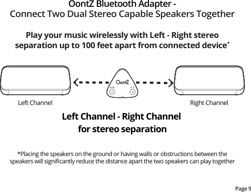 Page 9Play your music wirelessly with Left - Right stereo separation up to 100 feet apart from connected device**Placing the speakers on the ground or having walls or obstructions between the speakers will signiﬁcantly reduce the distance apart the two speakers can play togetherOontZ Bluetooth Adapter -Connect Two Dual Stereo Capable Speakers TogetherLeft Channel - Right Channel for stereo separationLeft Channel Right Channel