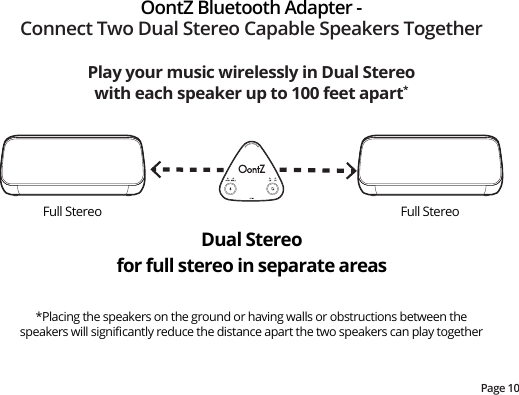 Page 10Play your music wirelessly in Dual Stereo with each speaker up to 100 feet apart**Placing the speakers on the ground or having walls or obstructions between the speakers will signiﬁcantly reduce the distance apart the two speakers can play togetherOontZ Bluetooth Adapter -Connect Two Dual Stereo Capable Speakers TogetherDual Stereofor full stereo in separate areasFull Stereo Full Stereo