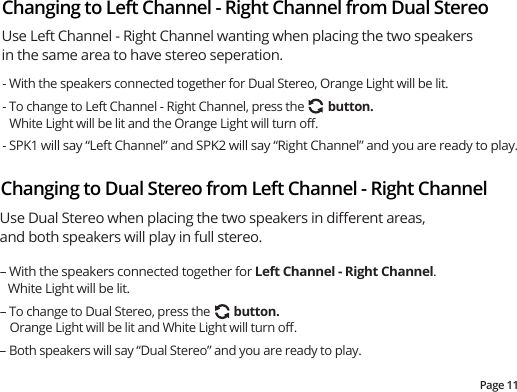 Page 11Changing to Dual Stereo from Left Channel - Right ChannelChanging to Left Channel - Right Channel from Dual Stereo Use Left Channel - Right Channel wanting when placing the two speakers in the same area to have stereo seperation.- With the speakers connected together for Dual Stereo, Orange Light will be lit.- To change to Left Channel - Right Channel, press the        button.  White Light will be lit and the Orange Light will turn oﬀ.  - SPK1 will say “Left Channel” and SPK2 will say “Right Channel” and you are ready to play.– With the speakers connected together for Left Channel - Right Channel.  White Light will be lit.– To change to Dual Stereo, press the        button.  Orange Light will be lit and White Light will turn oﬀ.   – Both speakers will say “Dual Stereo” and you are ready to play.   Use Dual Stereo when placing the two speakers in diﬀerent areas, and both speakers will play in full stereo.