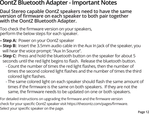 Page 12OontZ Bluetooth Adapter - Important NotesDaul Stereo capable OontZ speakers need to have the same version of ﬁrmware on each speaker to both pair together with the OontZ Bluetooth Adapter.Too check the ﬁrmware version on your speakers, perform the below steps for each speaker.– Step A:  Power on your OontZ speaker– Step B:  Insert the 3.5mm audio cable in the Aux In Jack of the speaker, you will hear the voice prompt: “Aux In Source”.– Step C:  Press and hold the bluetooth button on the speaker for about 5 seconds until the red light begins to ﬂash.  Release the bluetooth button.- Count the number of times the red light ﬂashes, then the number of times the second colored light ﬂashes and the number of times the third colored light ﬂashes. - The same colored light on each speaker should ﬂash the same amount of times if the ﬁrmware is the same on both speakers.  If they are not the same, the ﬁrmware needs to be updated on one or both speakers. For detailed instructions on upgrading the ﬁrmware and the ﬁrmware version check for your speciﬁc OontZ speaker visit https://theoontz.com/pages/ﬁrmware.  Select your speciﬁc speaker on the page. 