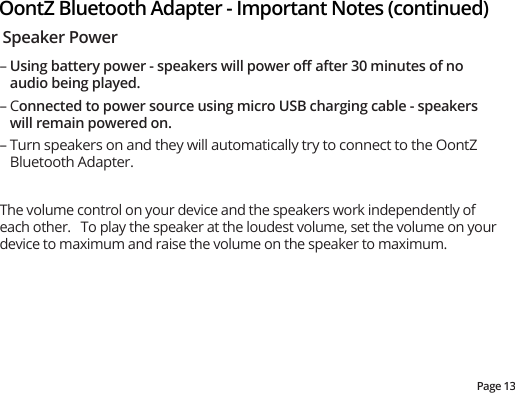 Page 13OontZ Bluetooth Adapter - Important Notes (continued)Speaker Power– Using battery power - speakers will power oﬀ after 30 minutes of no audio being played.– Connected to power source using micro USB charging cable - speakers will remain powered on.– Turn speakers on and they will automatically try to connect to the OontZ Bluetooth Adapter.The volume control on your device and the speakers work independently of each other.   To play the speaker at the loudest volume, set the volume on your device to maximum and raise the volume on the speaker to maximum.