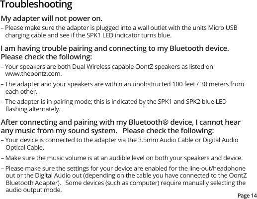Page 14TroubleshootingMy adapter will not power on. – Please make sure the adapter is plugged into a wall outlet with the units Micro USB charging cable and see if the SPK1 LED indicator turns blue. I am having trouble pairing and connecting to my Bluetooth device. Please check the following: – Your speakers are both Dual Wireless capable OontZ speakers as listed on www.theoontz.com. – The adapter and your speakers are within an unobstructed 100 feet / 30 meters from each other.– The adapter is in pairing mode; this is indicated by the SPK1 and SPK2 blue LED ﬂashing alternately. After connecting and pairing with my Bluetooth® device, I cannot hear any music from my sound system.   Please check the following: – Your device is connected to the adapter via the 3.5mm Audio Cable or Digital Audio Optical Cable. – Make sure the music volume is at an audible level on both your speakers and device. – Please make sure the settings for your device are enabled for the line-out/headphone out or the Digital Audio out (depending on the cable you have connected to the OontZ Bluetooth Adapter).   Some devices (such as computer) require manually selecting the audio output mode. 