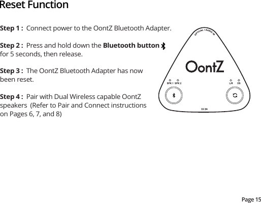 Page 15Reset FunctionStep 1 :  Connect power to the OontZ Bluetooth Adapter.Step 2 :  Press and hold down the Bluetooth button for 5 seconds, then release.  Step 3 :  The OontZ Bluetooth Adapter has now been reset.Step 4 :  Pair with Dual Wireless capable OontZ speakers  (Refer to Pair and Connect instructions on Pages 6, 7, and 8)