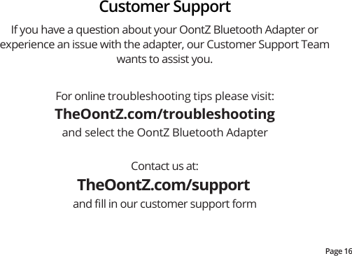 Page 16For online troubleshooting tips please visit:TheOontZ.com/troubleshootingand select the OontZ Bluetooth AdapterContact us at:TheOontZ.com/support and ﬁll in our customer support formIf you have a question about your OontZ Bluetooth Adapter or experience an issue with the adapter, our Customer Support Team wants to assist you.  Customer Support