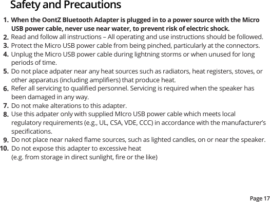 Page 17Safety and PrecautionsWhen the OontZ Bluetooth Adapter is plugged in to a power source with the Micro USB power cable, never use near water, to prevent risk of electric shock.Read and follow all instructions – All operating and use instructions should be followed.Protect the Micro USB power cable from being pinched, particularly at the connectors.  Unplug the Micro USB power cable during lightning storms or when unused for long periods of time.Do not place adpater near any heat sources such as radiators, heat registers, stoves, or other apparatus (including ampliﬁers) that produce heat.Refer all servicing to qualiﬁed personnel. Servicing is required when the speaker has been damaged in any way.Do not make alterations to this adapter.Use this adpater only with supplied MIcro USB power cable which meets local regulatory requirements (e.g., UL, CSA, VDE, CCC) in accordance with the manufacturer’s speciﬁcations.Do not place near naked ﬂame sources, such as lighted candles, on or near the speaker.Do not expose this adapter to excessive heat (e.g. from storage in direct sunlight, ﬁre or the like)1.2.3.4.5.6.7.8.9.10.