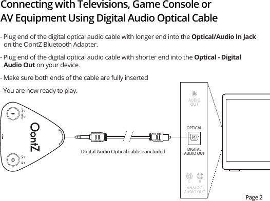 Connecting with Televisions, Game Console or AV Equipment Using Digital Audio Optical CablePage 2- Plug end of the digital optical audio cable with longer end into the Optical/Audio In Jack on the OontZ Bluetooth Adapter.- Plug end of the digital optical audio cable with shorter end into the Optical - Digital Audio Out on your device.- Make sure both ends of the cable are fully inserted- You are now ready to play.ANALOGAUDIO OUTL RDIGITALAUDIO OUTOPTICALDigital Audio Optical cable is includedAUDIOOUT