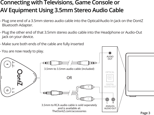 Connecting with Televisions, Game Console or AV Equipment Using 3.5mm Stereo Audio CablePage 3- Plug one end of a 3.5mm stereo audio cable into the Optical/Audio In Jack on the OontZ Bluetooth Adapter.- Plug the other end of that 3.5mm stereo audio cable into the Headphone or Audio-Out jack on your device.- Make sure both ends of the cable are fully inserted- You are now ready to play.ANALOGAUDIO OUTL R3.5mm to 3.5mm audio cable (included)OR3.5mm to RCA audio cable is sold seperatelyand is available at:TheOontZ.com/accessoriesAUDIOOUTDIGITALAUDIO OUTOPTICALLR